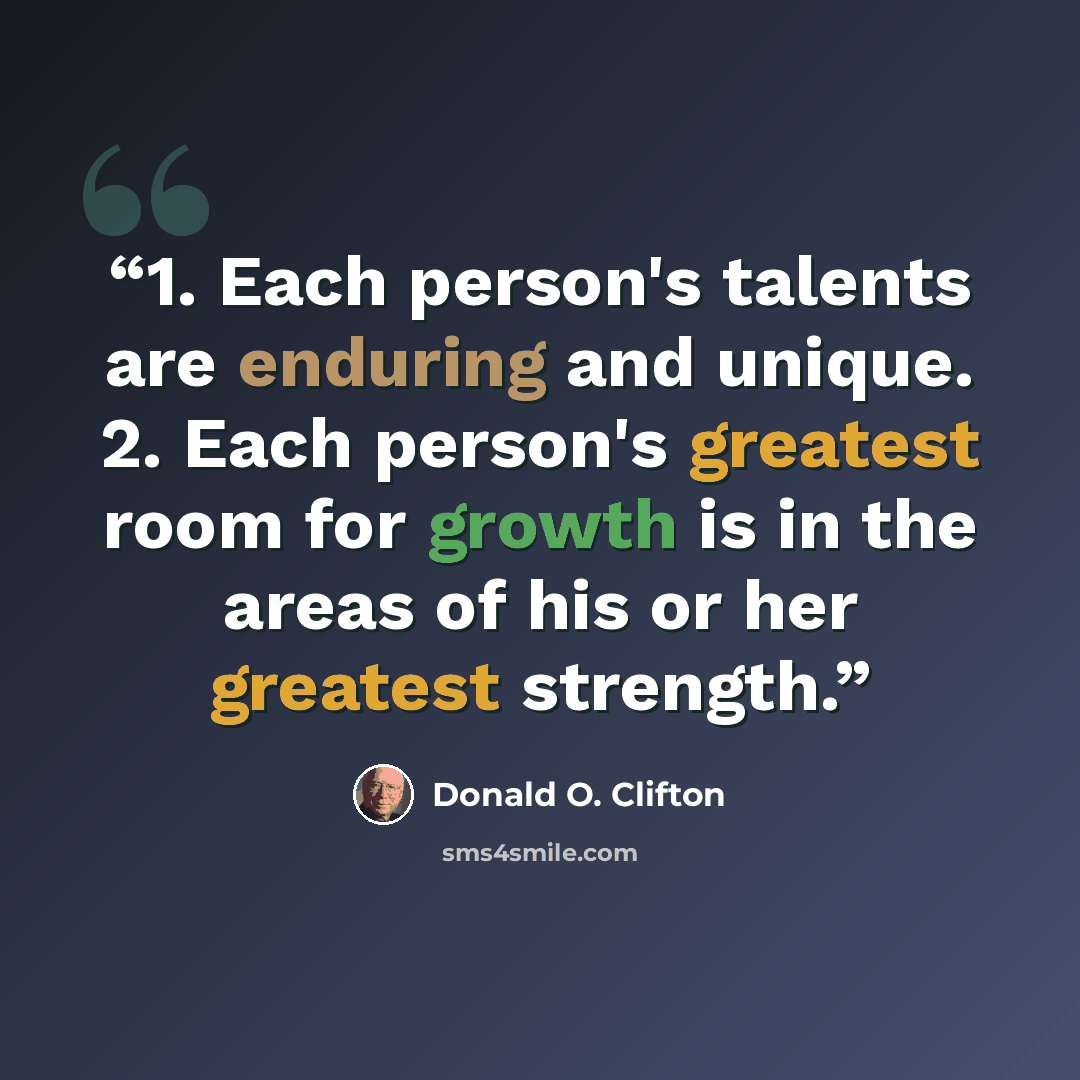 “1. Each person's talents are enduring and unique. 2. Each person's greatest room for growth is in the areas of his or her greatest strength.” quote by Donald O. Clifton