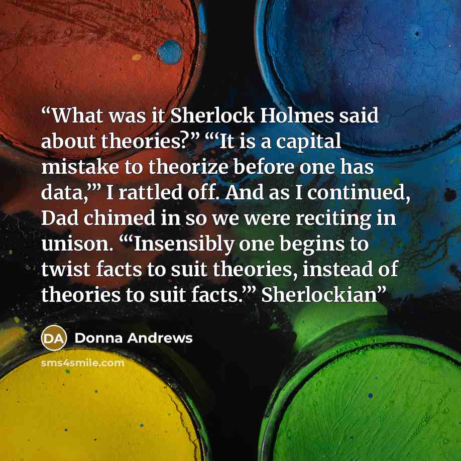 “What was it Sherlock Holmes said about theories?” “‘It is a capital mistake to theorize before one has data,’” I rattled off. And as I continued, Dad chimed in so we were reciting in unison. “‘Insensibly one begins to twist facts to suit theories, instead of theories to suit facts.’” Sherlockian” quote by Donna Andrews
