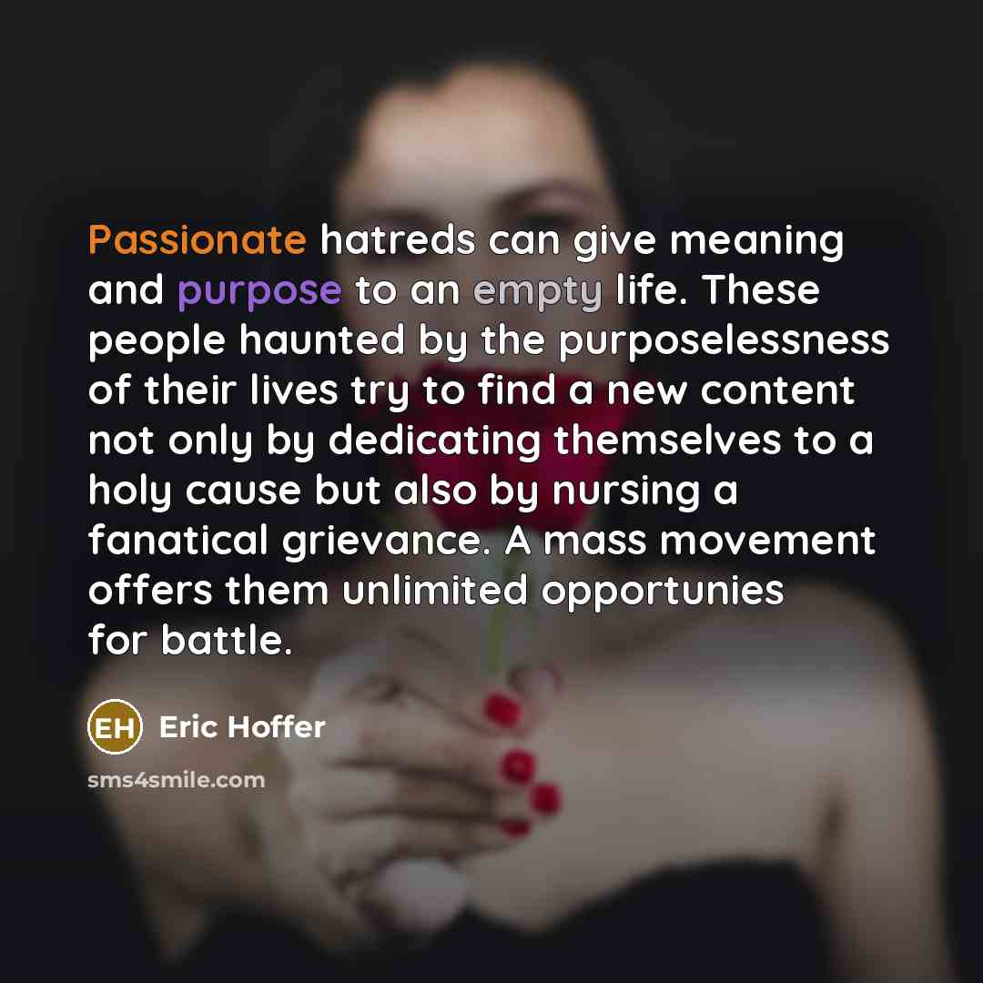 “Passionate hatreds can give meaning and purpose to an empty life. These people haunted by the purposelessness of their lives try to find a new content not only by dedicating themselves to a holy cause but also by nursing a fanatical grievance. A mass movement offers them unlimited opportunies for…” quote by Eric Hoffer