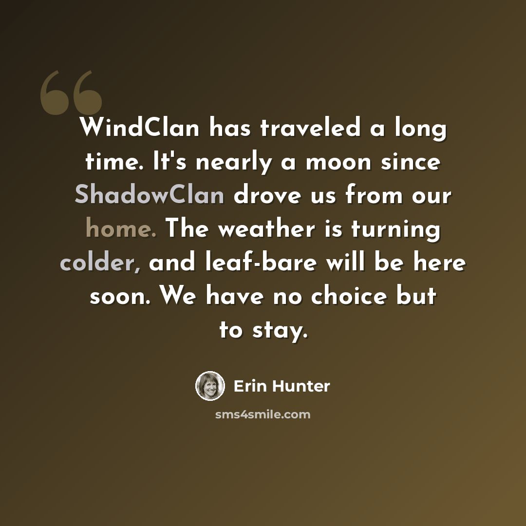 “WindClan has traveled a long time. It's nearly a moon since ShadowClan drove us from our home. The weather is turning colder, and leaf-bare will be here soon. We have no choice but to stay.” quote by Erin Hunter