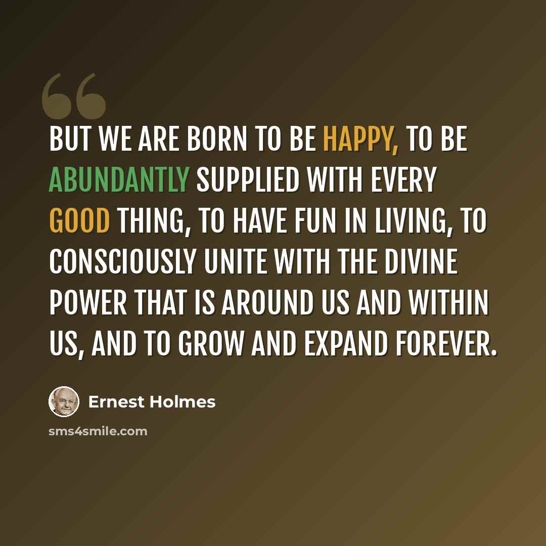 “But we are born to be happy, to be abundantly supplied with every good thing, to have fun in living, to consciously unite with the Divine Power that is around us and within us, and to grow and expand forever.” quote by Ernest Holmes