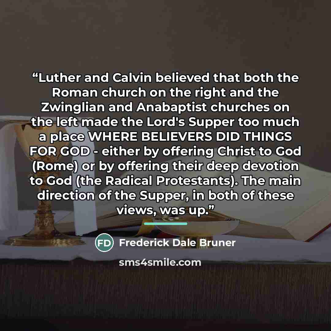 “Luther and Calvin believed that both the Roman church on the right and the Zwinglian and Anabaptist churches on the left made the Lord's Supper too much a place WHERE BELIEVERS DID THINGS FOR GOD - either by offering Christ to God (Rome) or by offering their deep devotion to God (the Radical…” quote by Frederick Dale Bruner