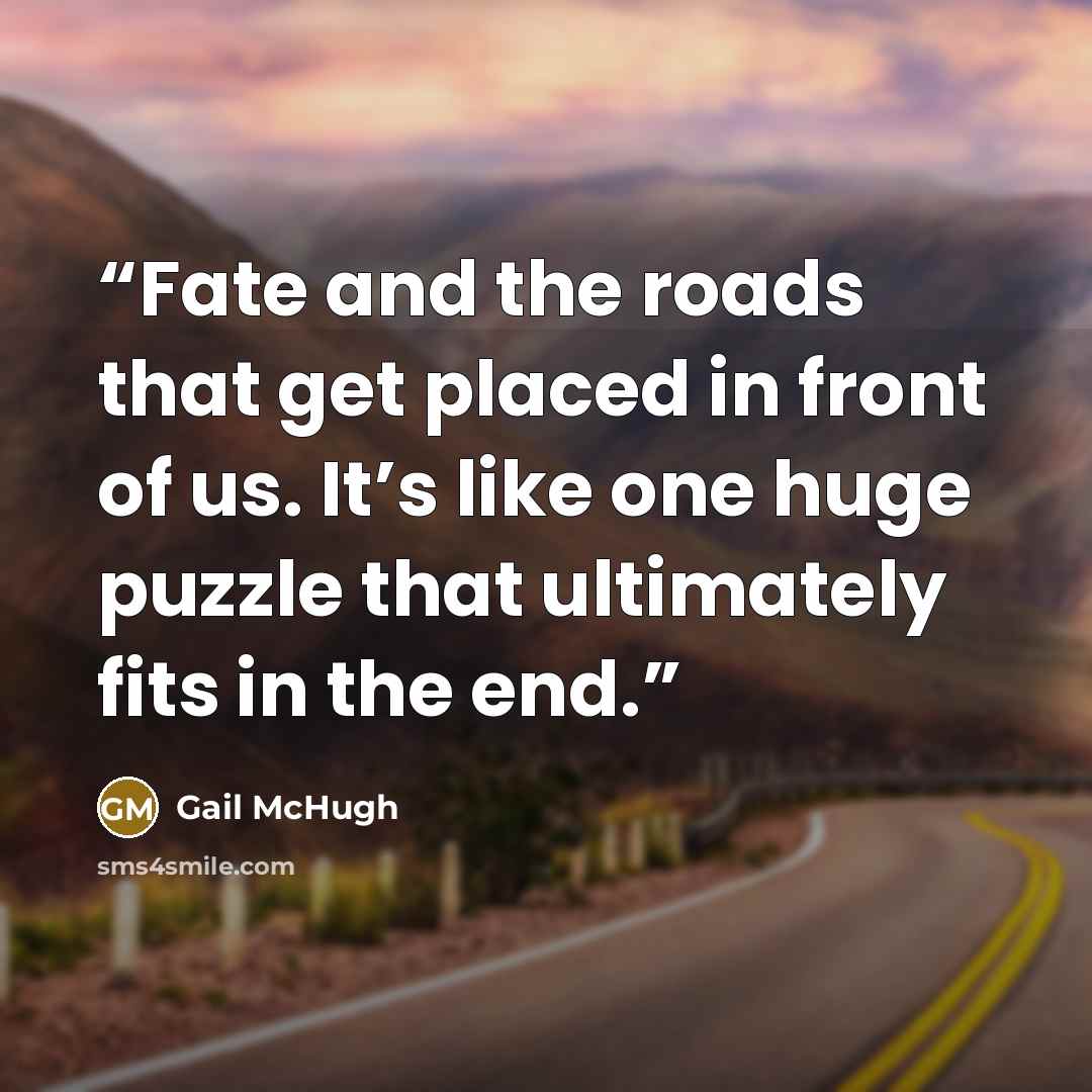 “Fate and the roads that get placed in front of us. It’s like one huge puzzle that ultimately fits in the end.” quote by Gail McHugh