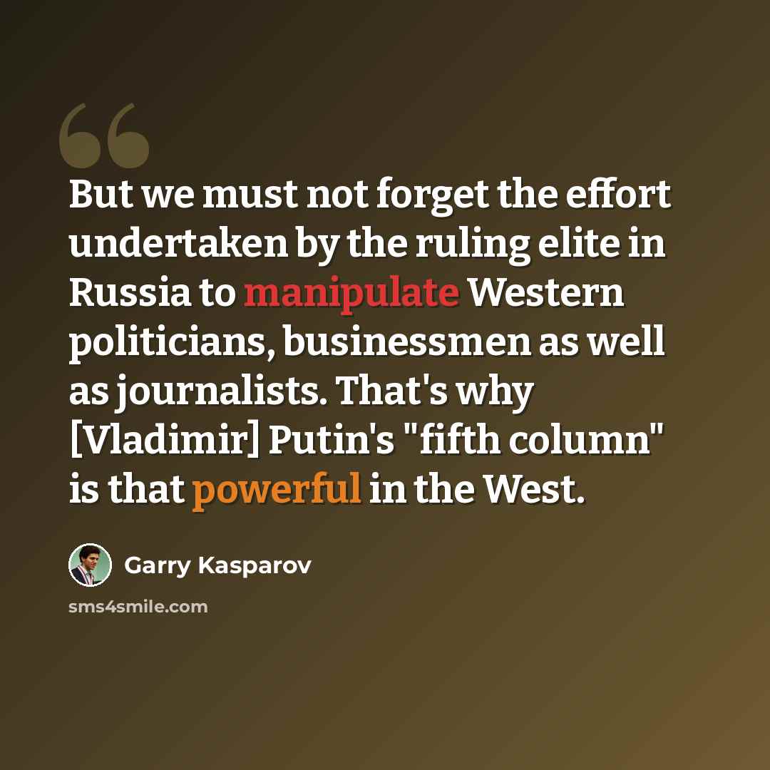 “But we must not forget the effort undertaken by the ruling elite in Russia to manipulate Western politicians, businessmen as well as journalists. That's why [Vladimir] Putin's "fifth column" is that powerful in the West.” quote by Garry Kasparov