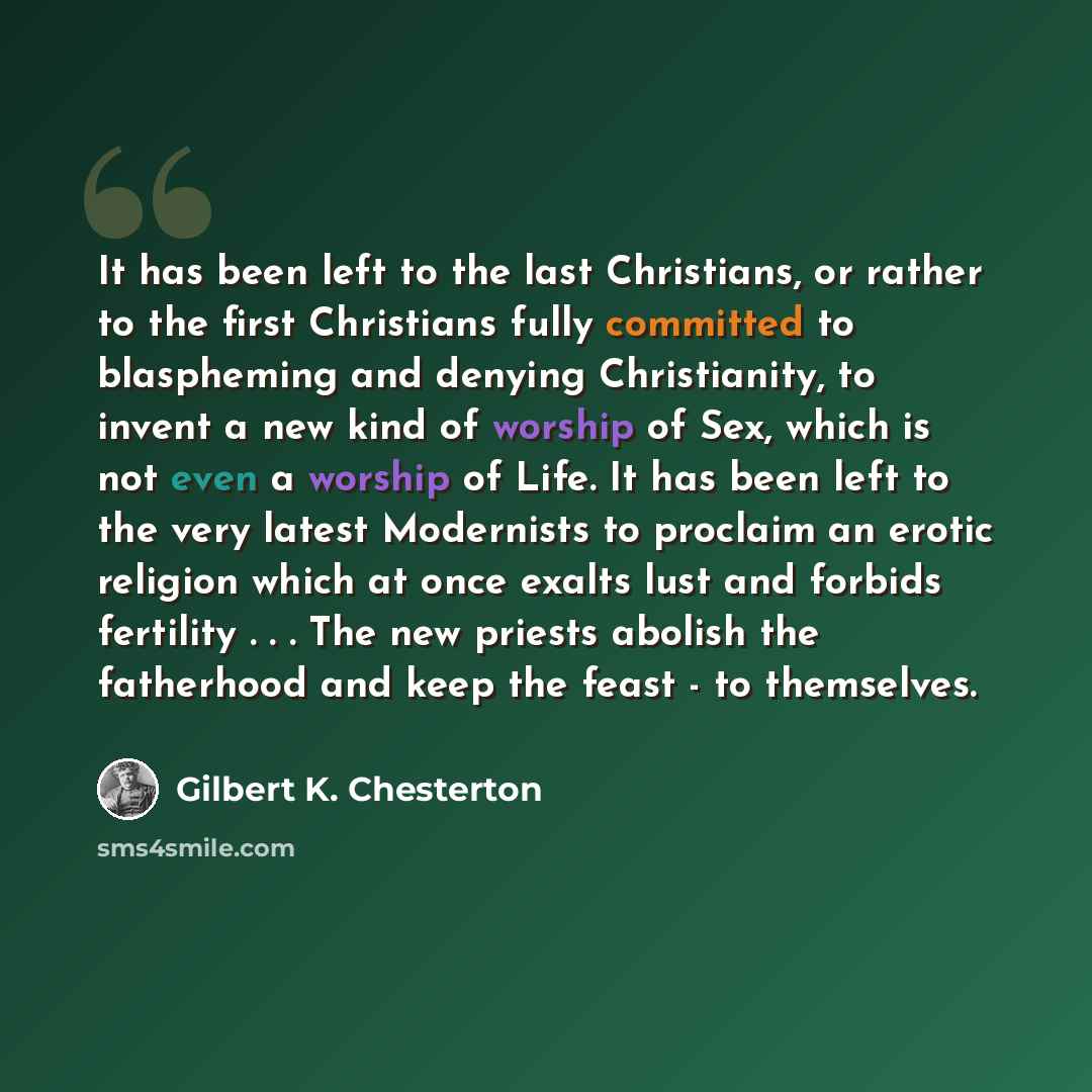 “It has been left to the last Christians, or rather to the first Christians fully committed to blaspheming and denying Christianity, to invent a new kind of worship of Sex, which is not even a worship of Life. It has been left to the very latest Modernists to proclaim an erotic religion which at…” quote by Gilbert K. Chesterton