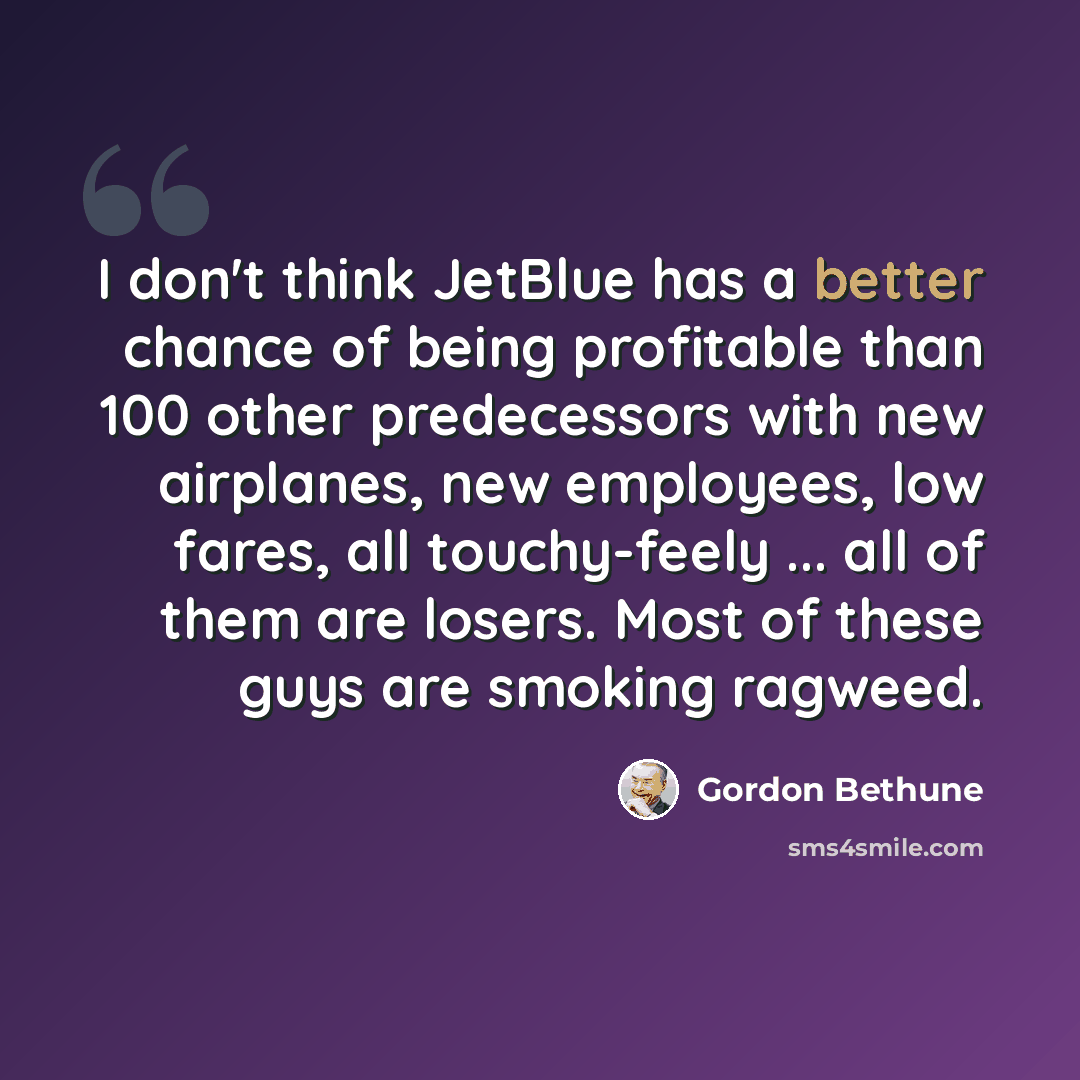 “I don't think JetBlue has a better chance of being profitable than 100 other predecessors with new airplanes, new employees, low fares, all touchy-feely ... all of them are losers. Most of these guys are smoking ragweed.” quote by Gordon Bethune