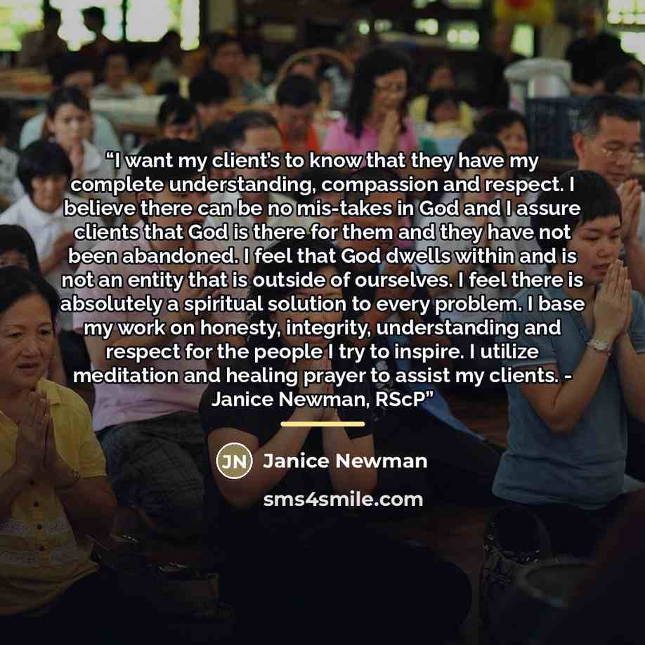 “I want my client’s to know that they have my complete understanding, compassion and respect. I believe there can be no mis-takes in God and I assure clients that God is there for them and they have not been abandoned. I feel that God dwells within and is not an entity that is outside of ourselves…” quote by Janice Newman