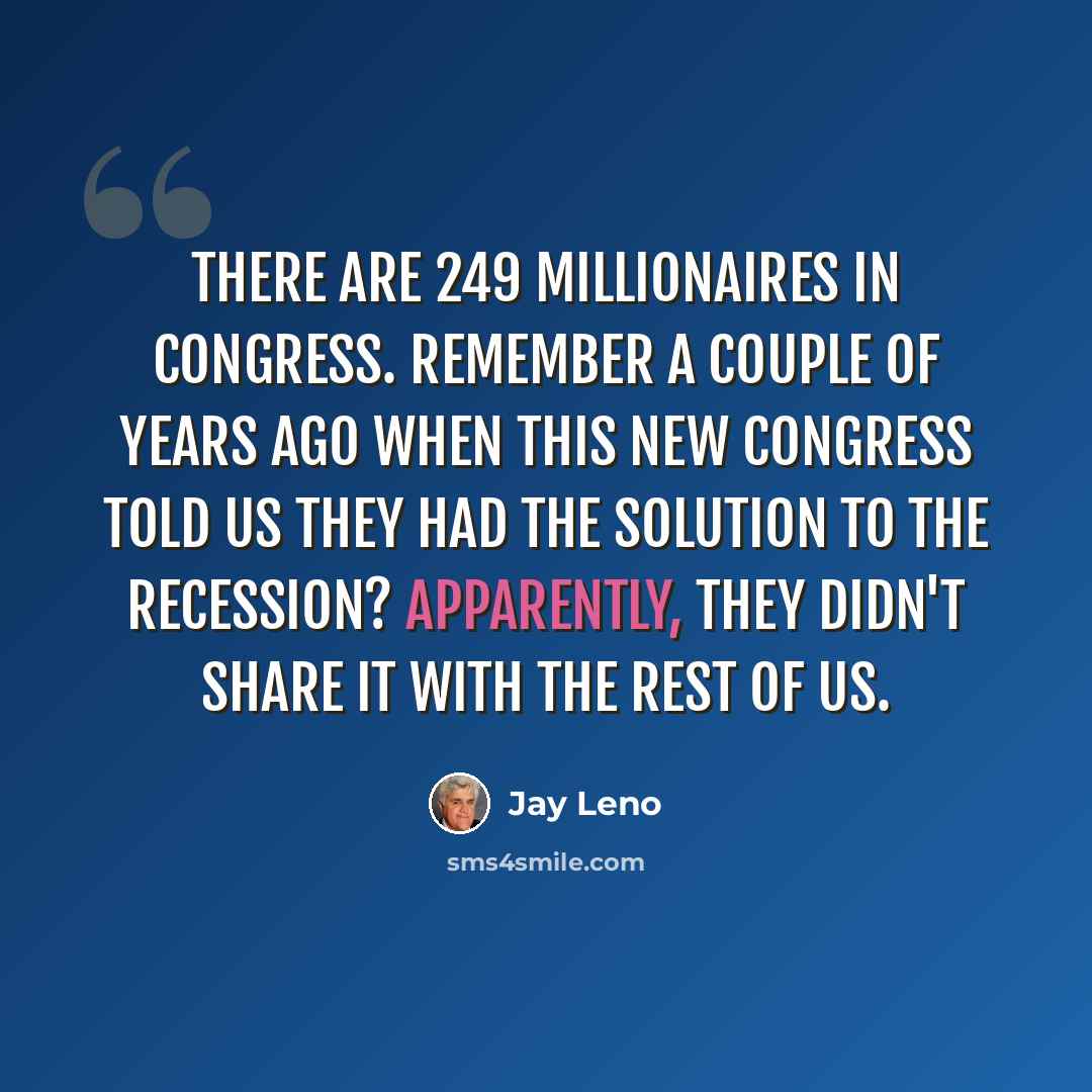 “There are 249 millionaires in Congress. Remember a couple of years ago when this new Congress told us they had the solution to the recession? Apparently, they didn't share it with the rest of us.” quote by Jay Leno