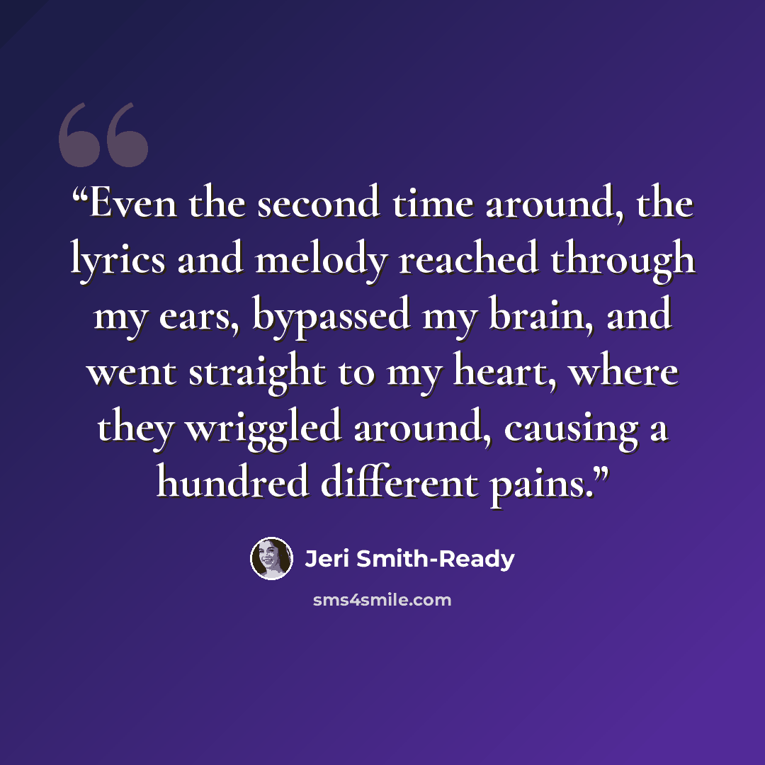 “Even the second time around, the lyrics and melody reached through my ears, bypassed my brain, and went straight to my heart, where they wriggled around, causing a hundred different pains.” quote by Jeri Smith-Ready