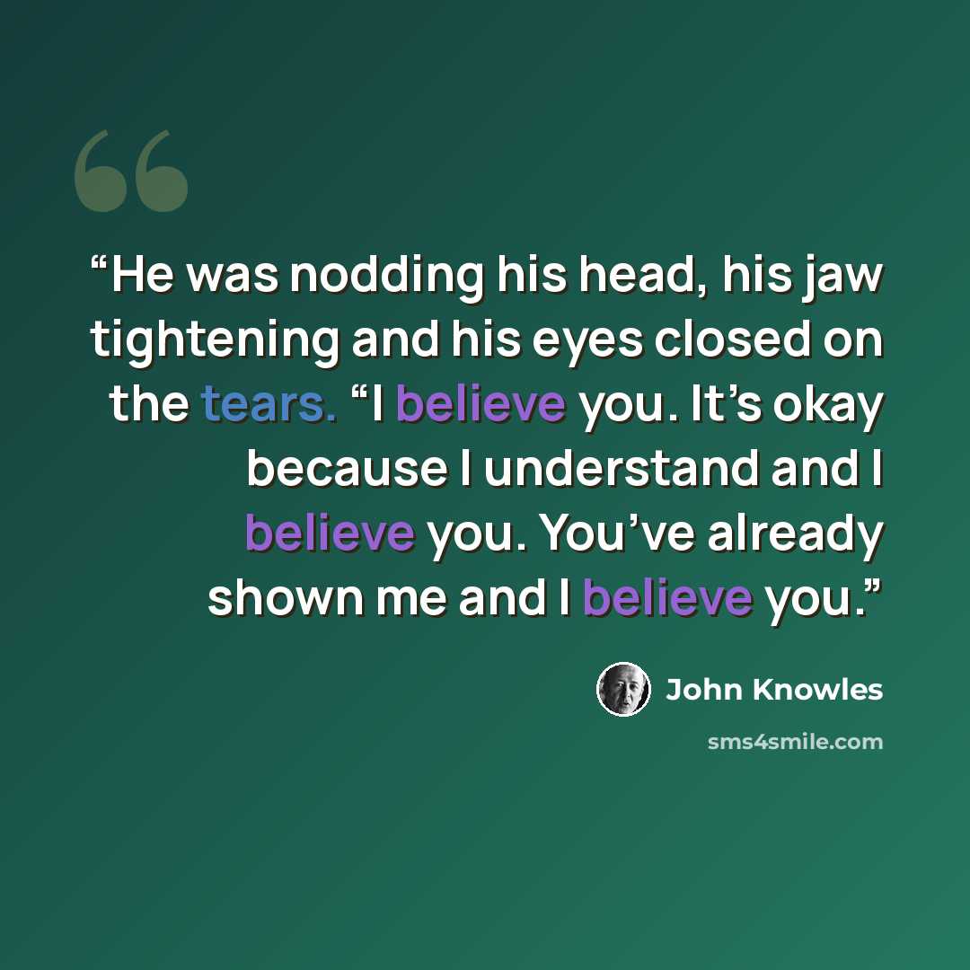 “He was nodding his head, his jaw tightening and his eyes closed on the tears. “I believe you. It’s okay because I understand and I believe you. You’ve already shown me and I believe you.” quote by John Knowles