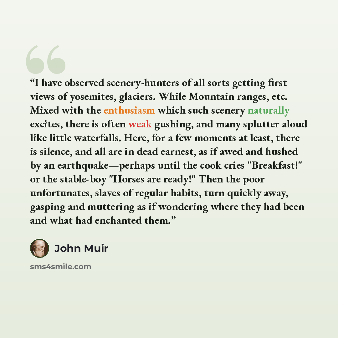 “I have observed scenery-hunters of all sorts getting first views of yosemites, glaciers. While Mountain ranges, etc. Mixed with the enthusiasm which such scenery naturally excites, there is often weak gushing, and many splutter aloud like little waterfalls. Here, for a few moments at least, there…” quote by John Muir