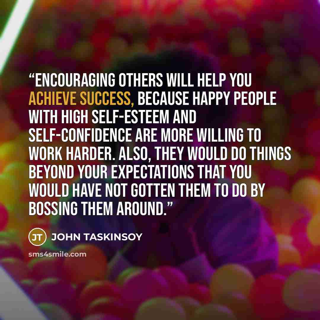 “Encouraging others will help you achieve success, because happy people with high self-esteem and self-confidence are more willing to work harder. Also, they would do things beyond your expectations that you would have not gotten them to do by bossing them around.” quote by JOHN TASKINSOY