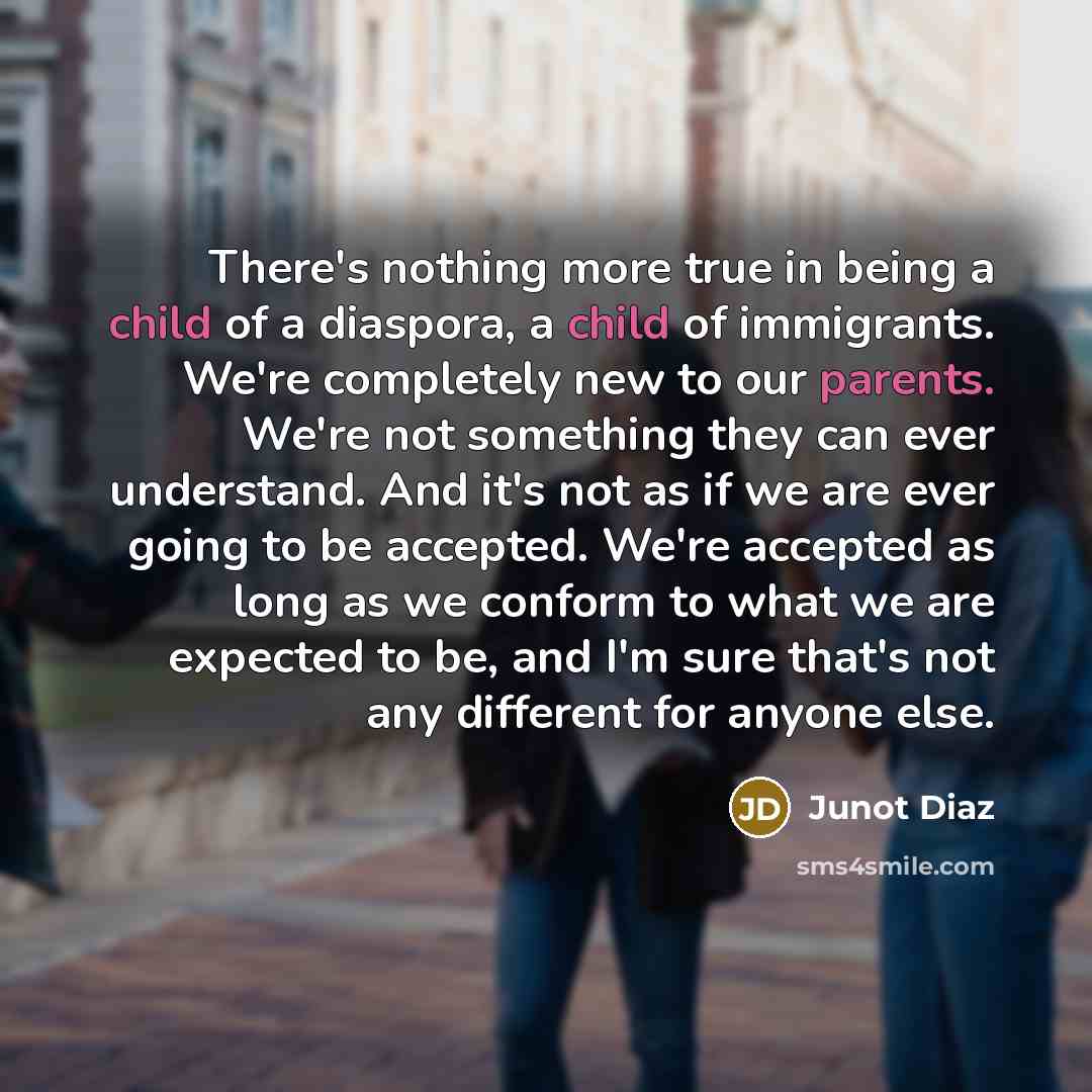 “There's nothing more true in being a child of a diaspora, a child of immigrants. We're completely new to our parents. We're not something they can ever understand. And it's not as if we are ever going to be accepted. We're accepted as long as we conform to what we are expected to be, and I'm sure…” quote by Junot Diaz
