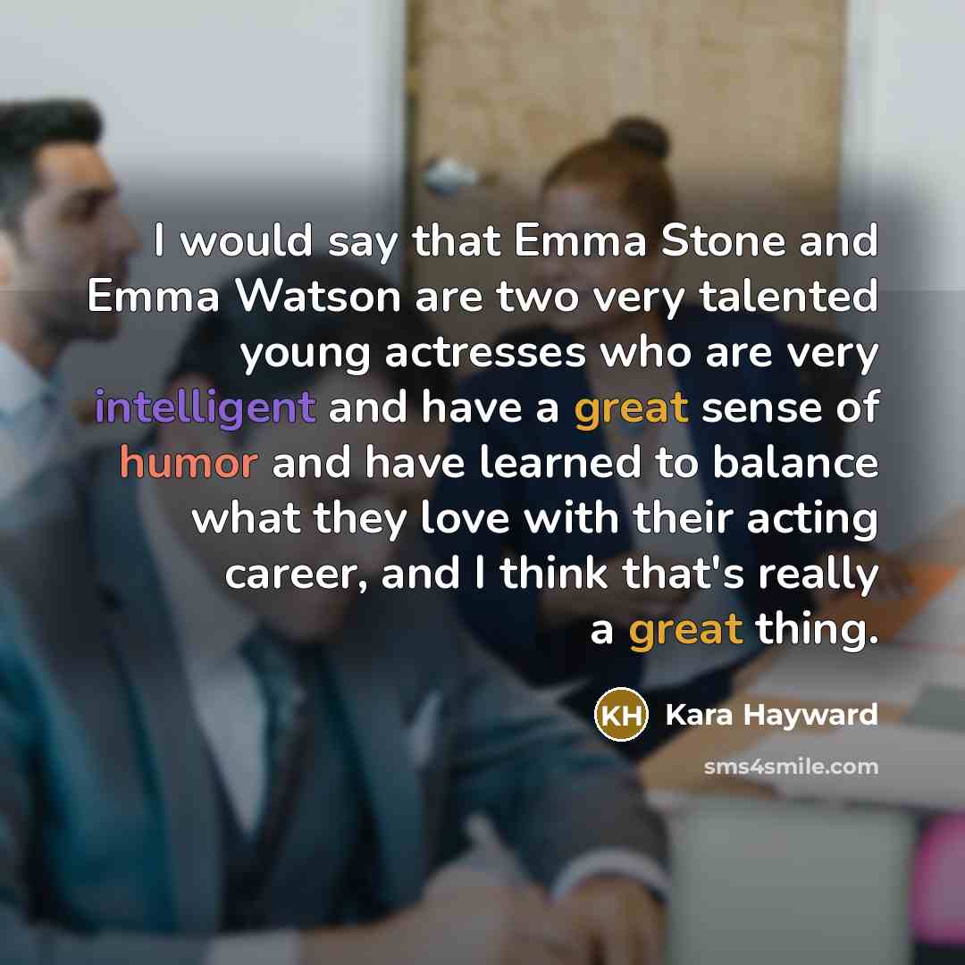 “I would say that Emma Stone and Emma Watson are two very talented young actresses who are very intelligent and have a great sense of humor and have learned to balance what they love with their acting career, and I think that's really a great thing.” quote by Kara Hayward