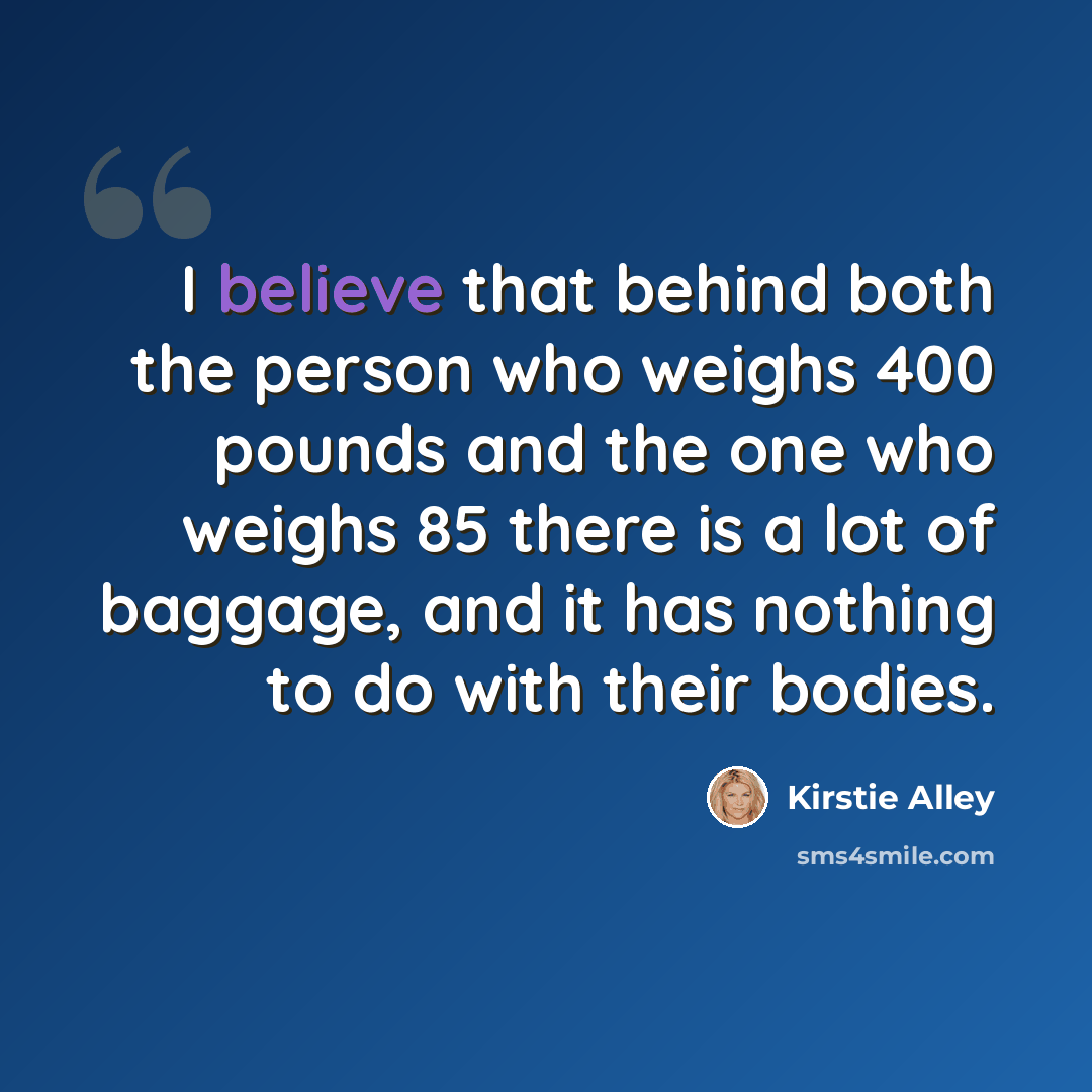 “I believe that behind both the person who weighs 400 pounds and the one who weighs 85 there is a lot of baggage, and it has nothing to do with their bodies.” quote by Kirstie Alley