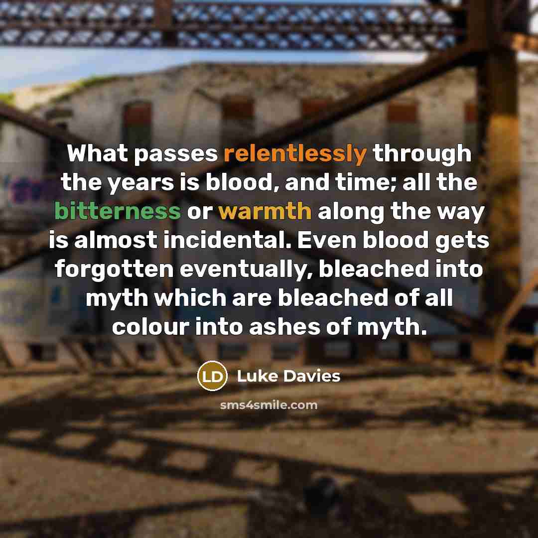 “What passes relentlessly through the years is blood, and time; all the bitterness or warmth along the way is almost incidental. Even blood gets forgotten eventually, bleached into myth which are bleached of all colour into ashes of myth.” quote by Luke Davies