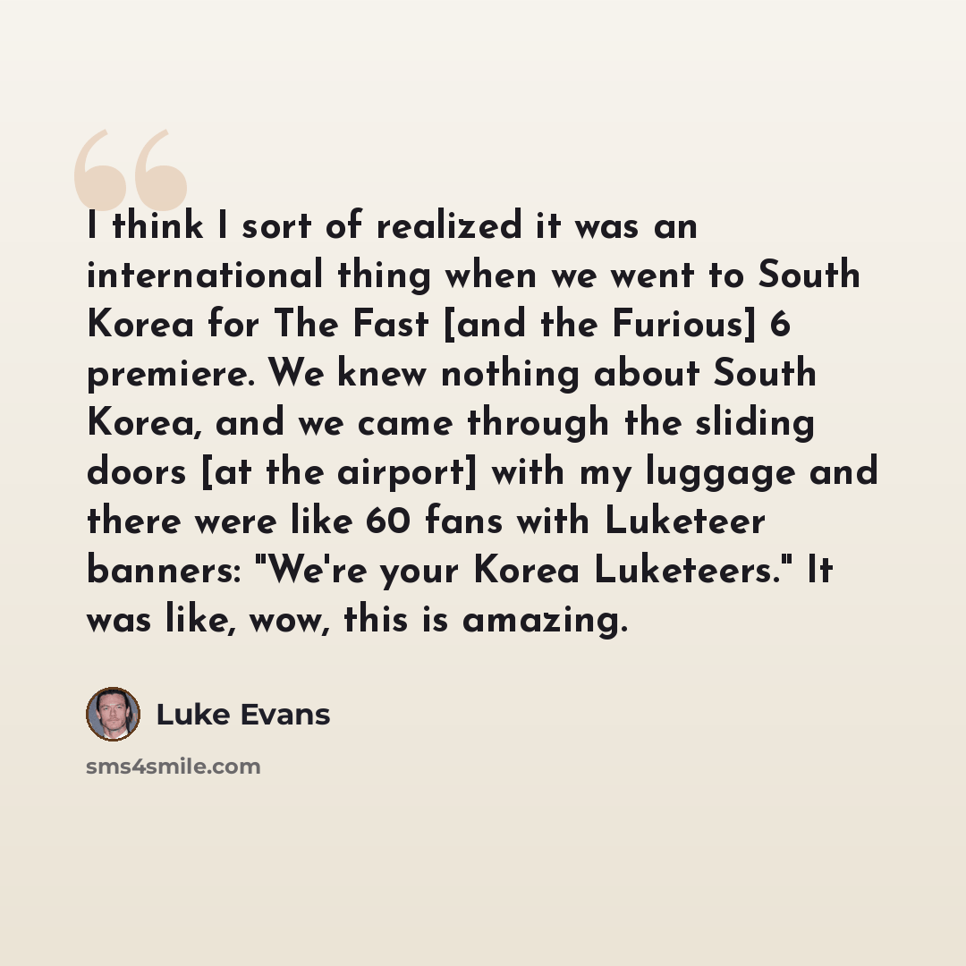 “I think I sort of realized it was an international thing when we went to South Korea for The Fast [and the Furious] 6 premiere. We knew nothing about South Korea, and we came through the sliding doors [at the airport] with my luggage and there were like 60 fans with Luketeer banners: "We're your…” quote by Luke Evans