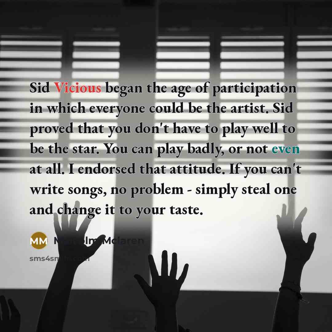 “Sid Vicious began the age of participation in which everyone could be the artist. Sid proved that you don't have to play well to be the star. You can play badly, or not even at all. I endorsed that attitude. If you can't write songs, no problem - simply steal one and change it to your taste.” quote by Malcolm Mclaren