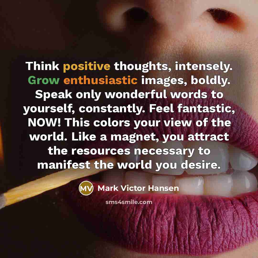 “Think positive thoughts, intensely. Grow enthusiastic images, boldly. Speak only wonderful words to yourself, constantly. Feel fantastic, NOW! This colors your view of the world. Like a magnet, you attract the resources necessary to manifest the world you desire.” quote by Mark Victor Hansen