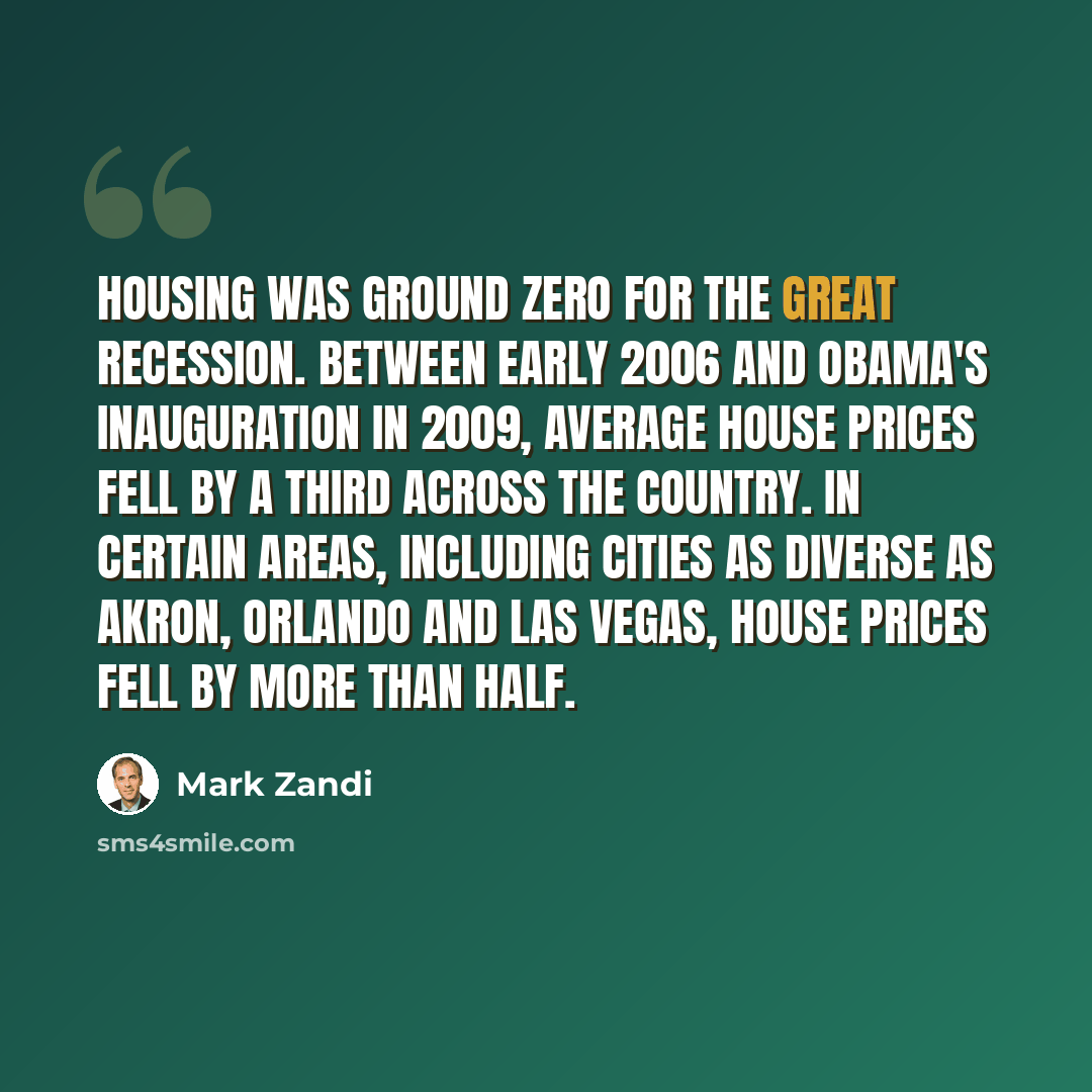 “Housing was ground zero for the Great Recession. Between early 2006 and Obama's inauguration in 2009, average house prices fell by a third across the country. In certain areas, including cities as diverse as Akron, Orlando and Las Vegas, house prices fell by more than half.” quote by Mark Zandi