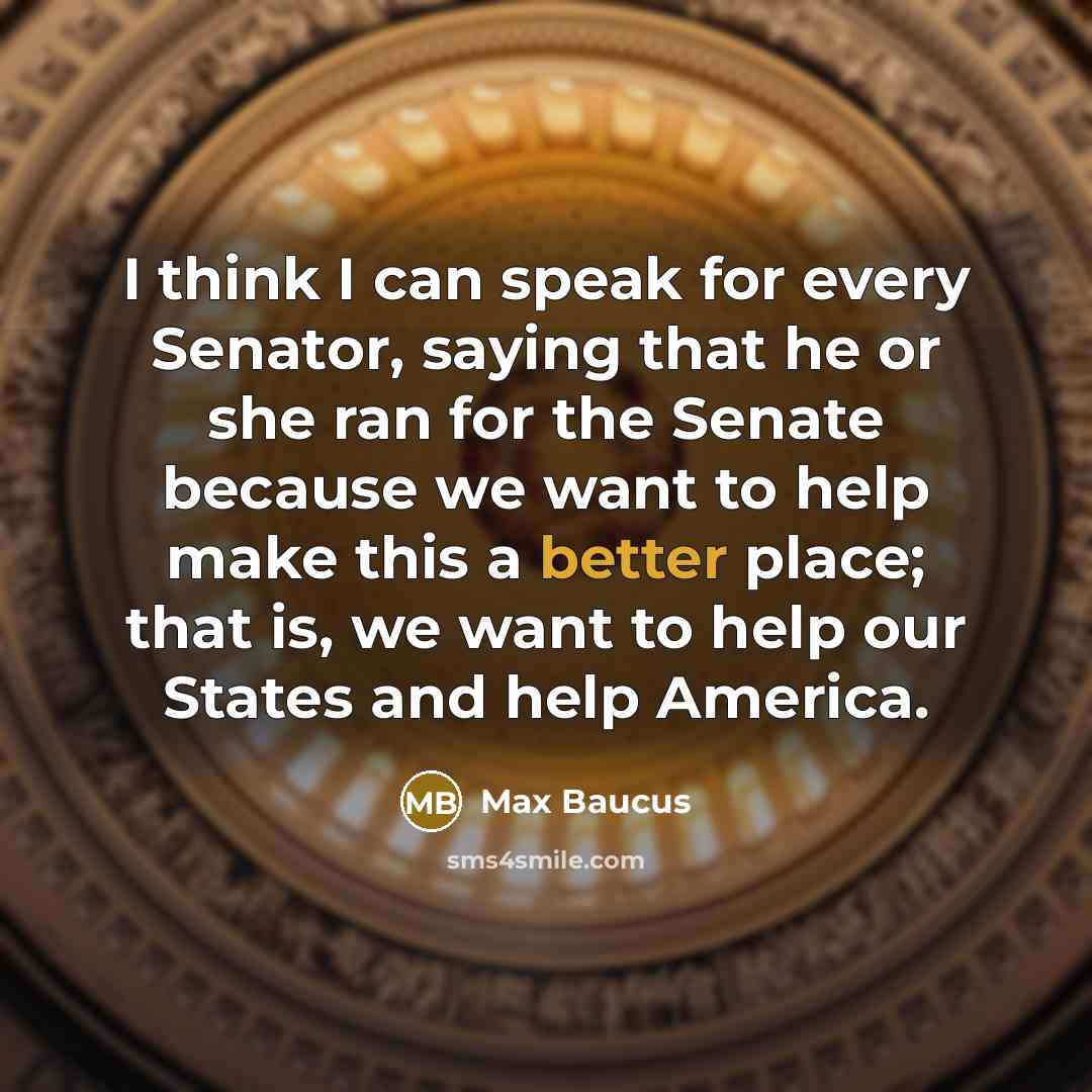 “I think I can speak for every Senator, saying that he or she ran for the Senate because we want to help make this a better place; that is, we want to help our States and help America.” quote by Max Baucus