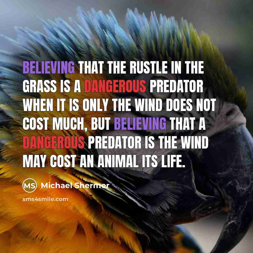 “Believing that the rustle in the grass is a dangerous predator when it is only the wind does not cost much, but believing that a dangerous predator is the wind may cost an animal its life.” quote by Michael Shermer