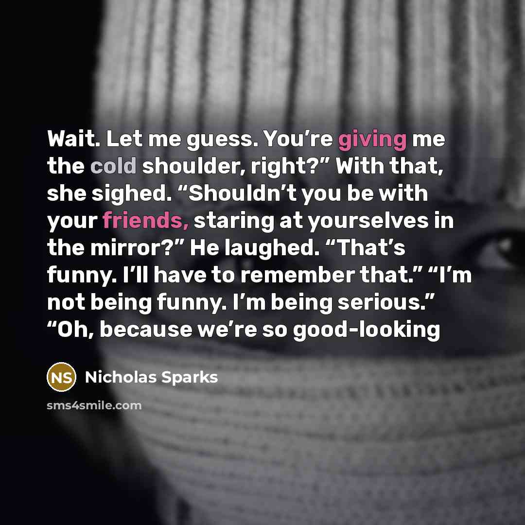 “Wait. Let me guess. You’re giving me the cold shoulder, right?” With that, she sighed. “Shouldn’t you be with your friends, staring at yourselves in the mirror?” He laughed. “That’s funny. I’ll have to remember that.” “I’m not being funny. I’m being serious.” “Oh, because we’re so good-looking” quote by Nicholas Sparks