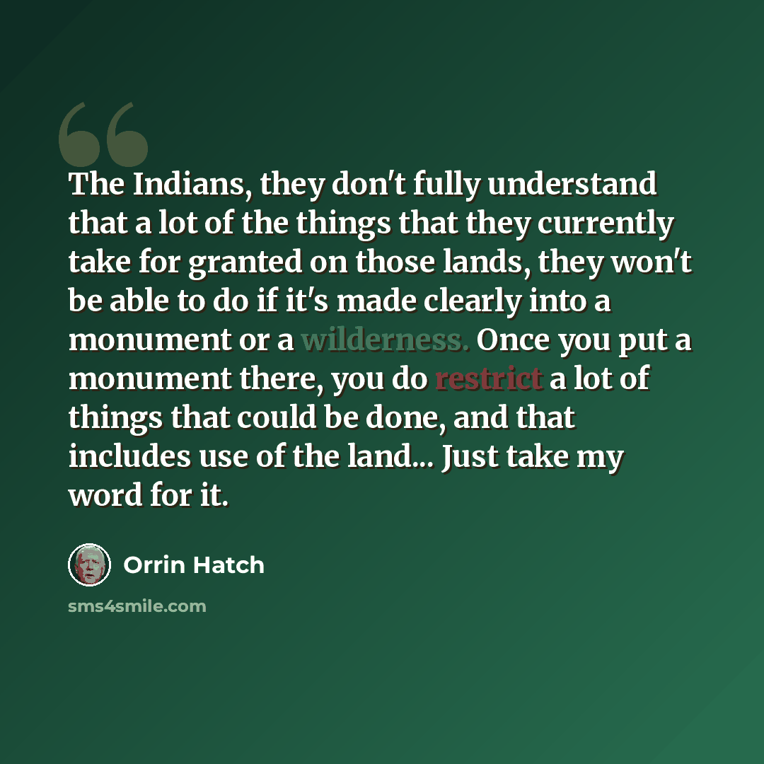“The Indians, they don't fully understand that a lot of the things that they currently take for granted on those lands, they won't be able to do if it's made clearly into a monument or a wilderness. Once you put a monument there, you do restrict a lot of things that could be done, and that includes…” quote by Orrin Hatch