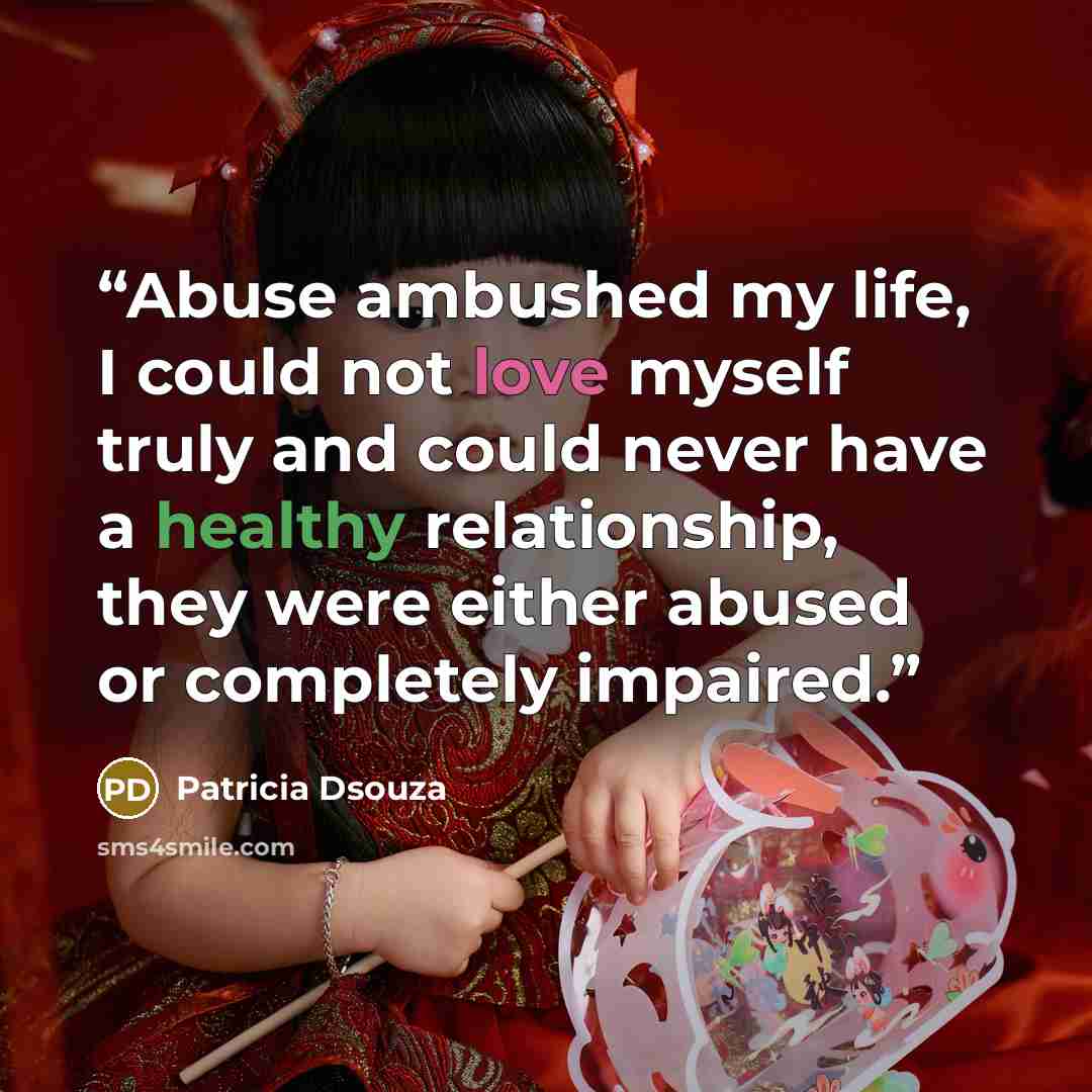 “Abuse ambushed my life, I could not love myself truly and could never have a healthy relationship, they were either abused or completely impaired.” quote by Patricia Dsouza
