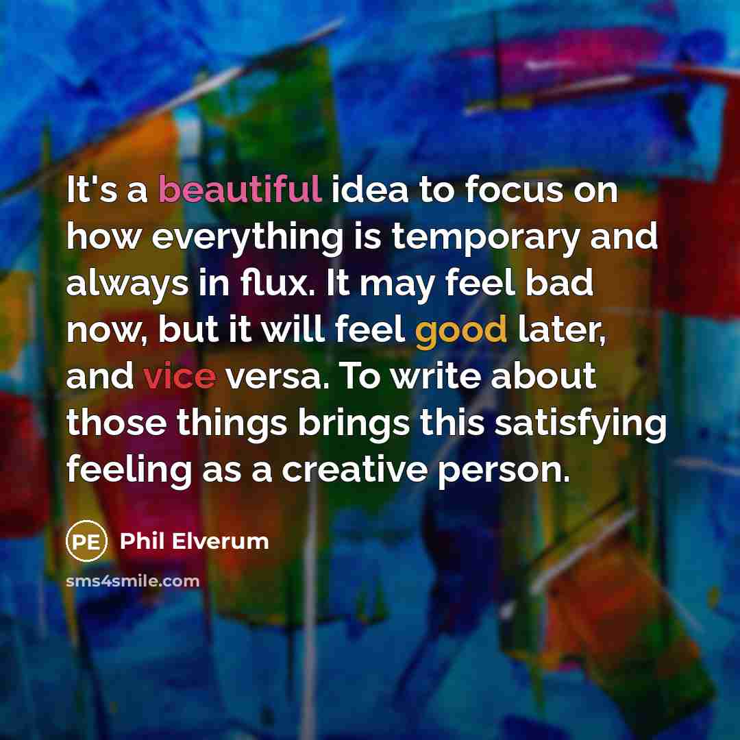 “It's a beautiful idea to focus on how everything is temporary and always in flux. It may feel bad now, but it will feel good later, and vice versa. To write about those things brings this satisfying feeling as a creative person.” quote by Phil Elverum