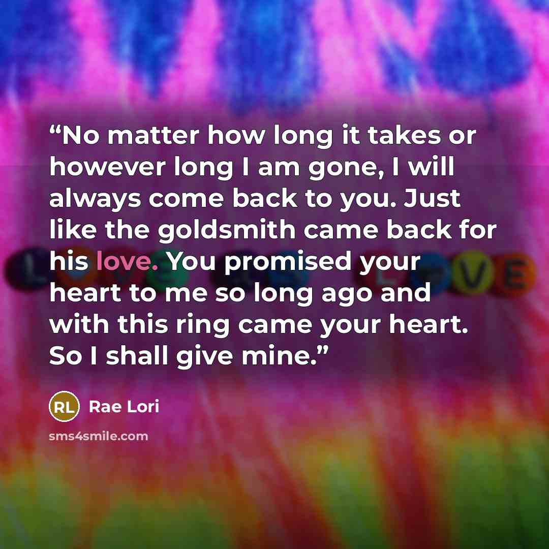 “No matter how long it takes or however long I am gone, I will always come back to you. Just like the goldsmith came back for his love. You promised your heart to me so long ago and with this ring came your heart. So I shall give mine.” quote by Rae Lori
