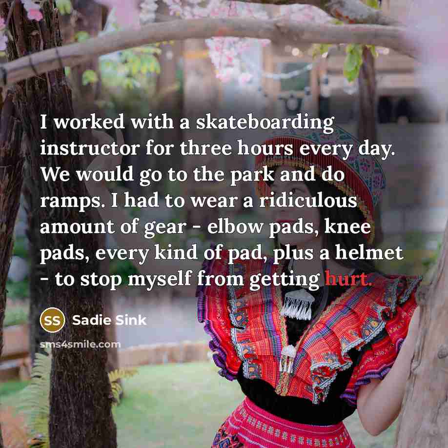 “I worked with a skateboarding instructor for three hours every day. We would go to the park and do ramps. I had to wear a ridiculous amount of gear - elbow pads, knee pads, every kind of pad, plus a helmet - to stop myself from getting hurt.” quote by Sadie Sink