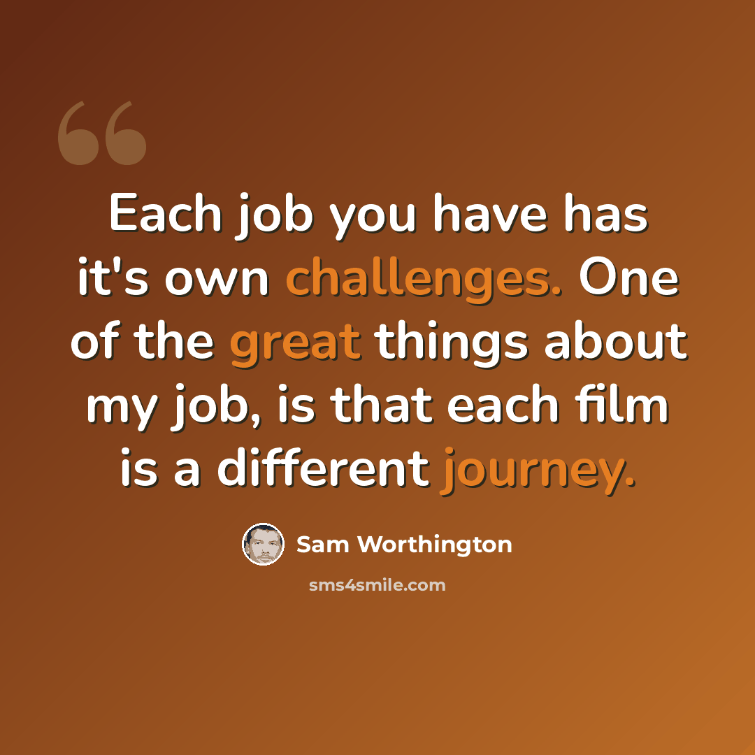 “Each job you have has it's own challenges. One of the great things about my job, is that each film is a different journey.” quote by Sam Worthington