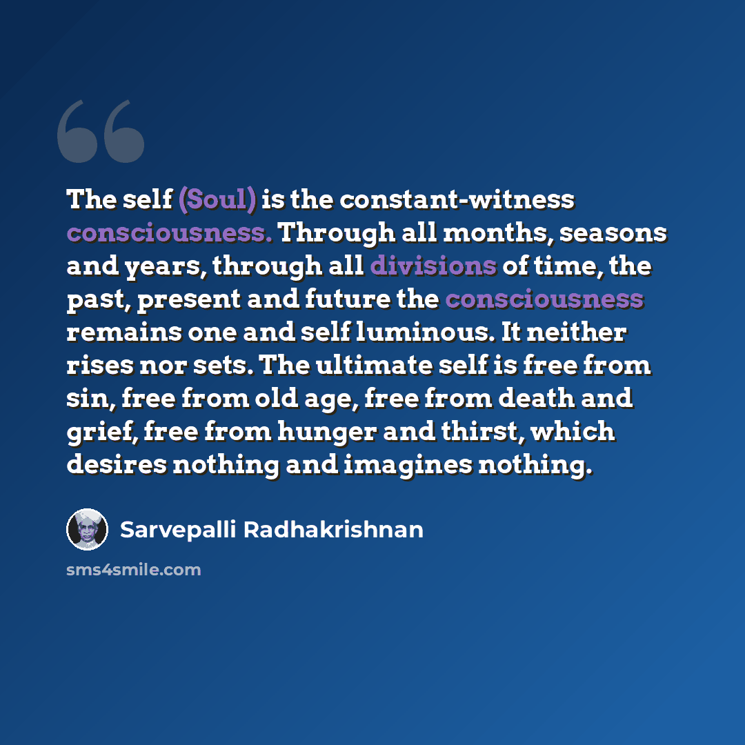 “The self (Soul) is the constant-witness consciousness. Through all months, seasons and years, through all divisions of time, the past, present and future the consciousness remains one and self luminous. It neither rises nor sets. The ultimate self is free from sin, free from old age, free from…” quote by Sarvepalli Radhakrishnan