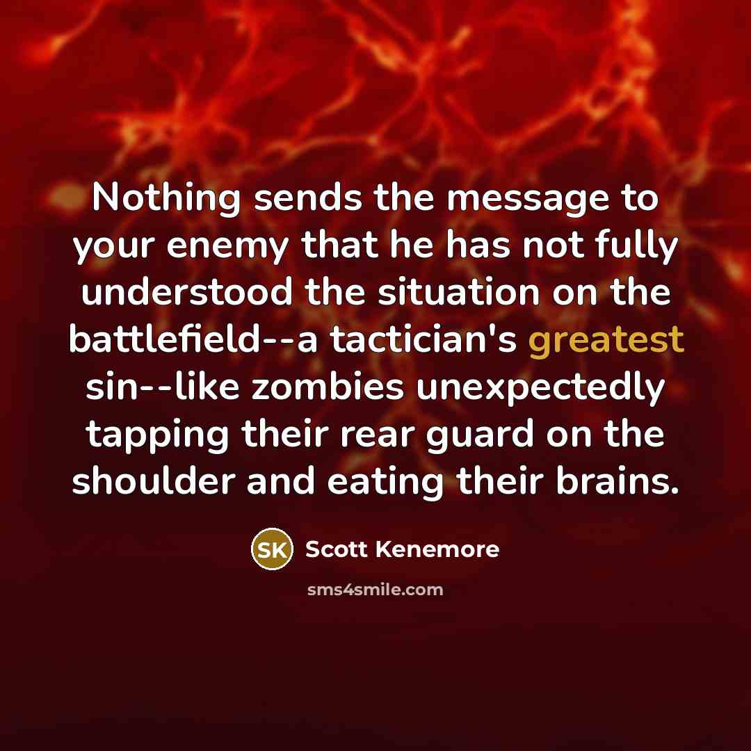 “Nothing sends the message to your enemy that he has not fully understood the situation on the battlefield--a tactician's greatest sin--like zombies unexpectedly tapping their rear guard on the shoulder and eating their brains.” quote by Scott Kenemore