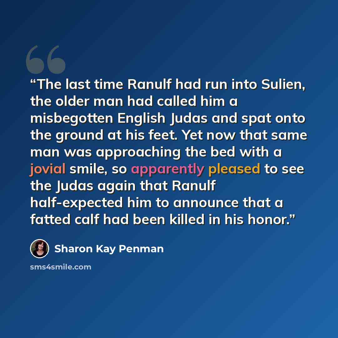 “The last time Ranulf had run into Sulien, the older man had called him a misbegotten English Judas and spat onto the ground at his feet. Yet now that same man was approaching the bed with a jovial smile, so apparently pleased to see the Judas again that Ranulf half-expected him to announce that a…” quote by Sharon Kay Penman