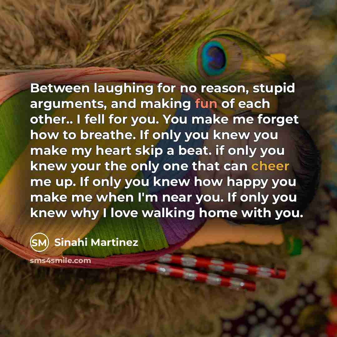 “Between laughing for no reason, stupid arguments, and making fun of each other.. I fell for you. You make me forget how to breathe. If only you knew you make my heart skip a beat. if only you knew your the only one that can cheer me up. If only you knew how happy you make me when I'm near you. If…” quote by Sinahi Martinez