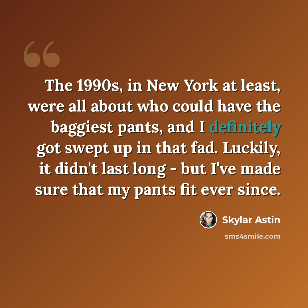 “The 1990s, in New York at least, were all about who could have the baggiest pants, and I definitely got swept up in that fad. Luckily, it didn't last long - but I've made sure that my pants fit ever since.” quote by Skylar Astin
