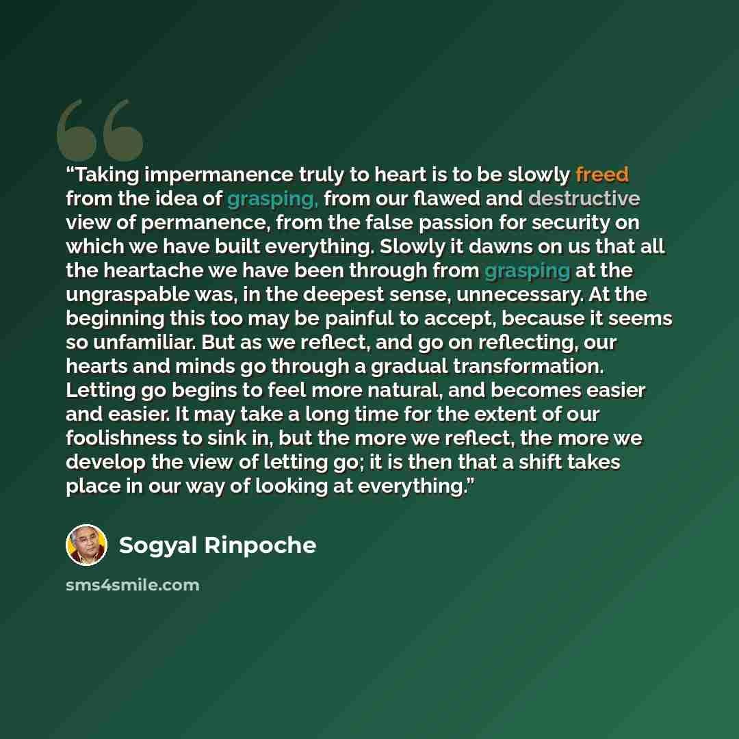“Taking impermanence truly to heart is to be slowly freed from the idea of grasping, from our flawed and destructive view of permanence, from the false passion for security on which we have built everything. Slowly it dawns on us that all the heartache we have been through from grasping at the…” quote by Sogyal Rinpoche