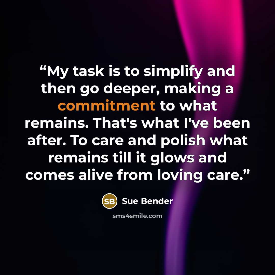 “My task is to simplify and then go deeper, making a commitment to what remains. That's what I've been after. To care and polish what remains till it glows and comes alive from loving care.” quote by Sue Bender