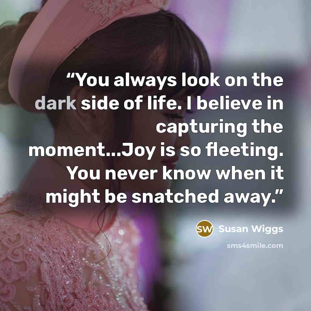 “You always look on the dark side of life. I believe in capturing the moment...Joy is so fleeting. You never know when it might be snatched away.” quote by Susan Wiggs