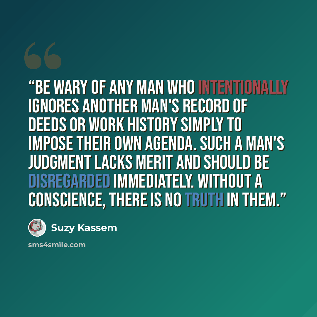 “Be wary of any man who intentionally ignores another man's record of deeds or work history simply to impose their own agenda. Such a man's judgment lacks merit and should be disregarded immediately. Without a conscience, there is no truth in them.” quote by Suzy Kassem