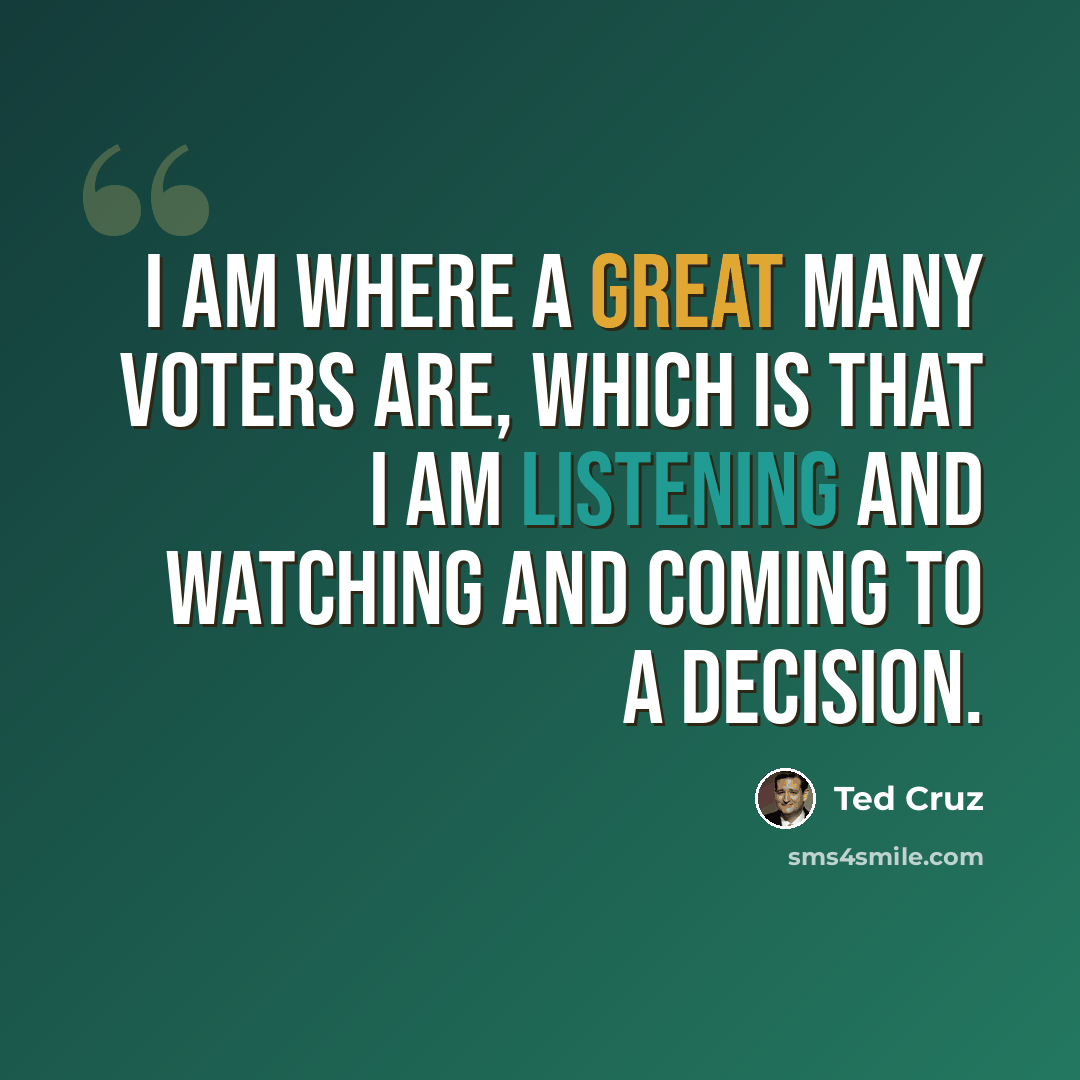 “I am where a great many voters are, which is that I am listening and watching and coming to a decision.” quote by Ted Cruz