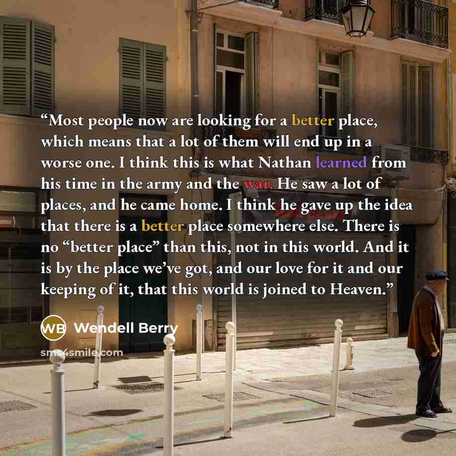 “Most people now are looking for a better place, which means that a lot of them will end up in a worse one. I think this is what Nathan learned from his time in the army and the war. He saw a lot of places, and he came home. I think he gave up the idea that there is a better place somewhere else…” quote by Wendell Berry
