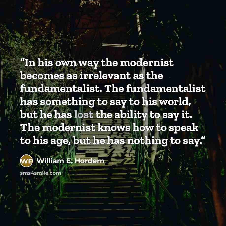 “In his own way the modernist becomes as irrelevant as the fundamentalist. The fundamentalist has something to say to his world, but he has lost the ability to say it. The modernist knows how to speak to his age, but he has nothing to say.” quote by William E. Hordern