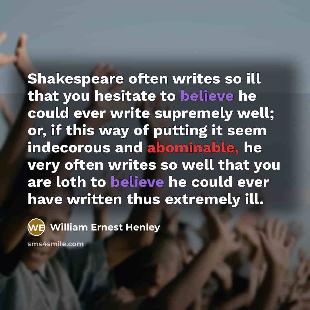 “Shakespeare often writes so ill that you hesitate to believe he could ever write supremely well; or, if this way of putting it seem indecorous and abominable, he very often writes so well that you are loth to believe he could ever have written thus extremely ill.” quote by William Ernest Henley