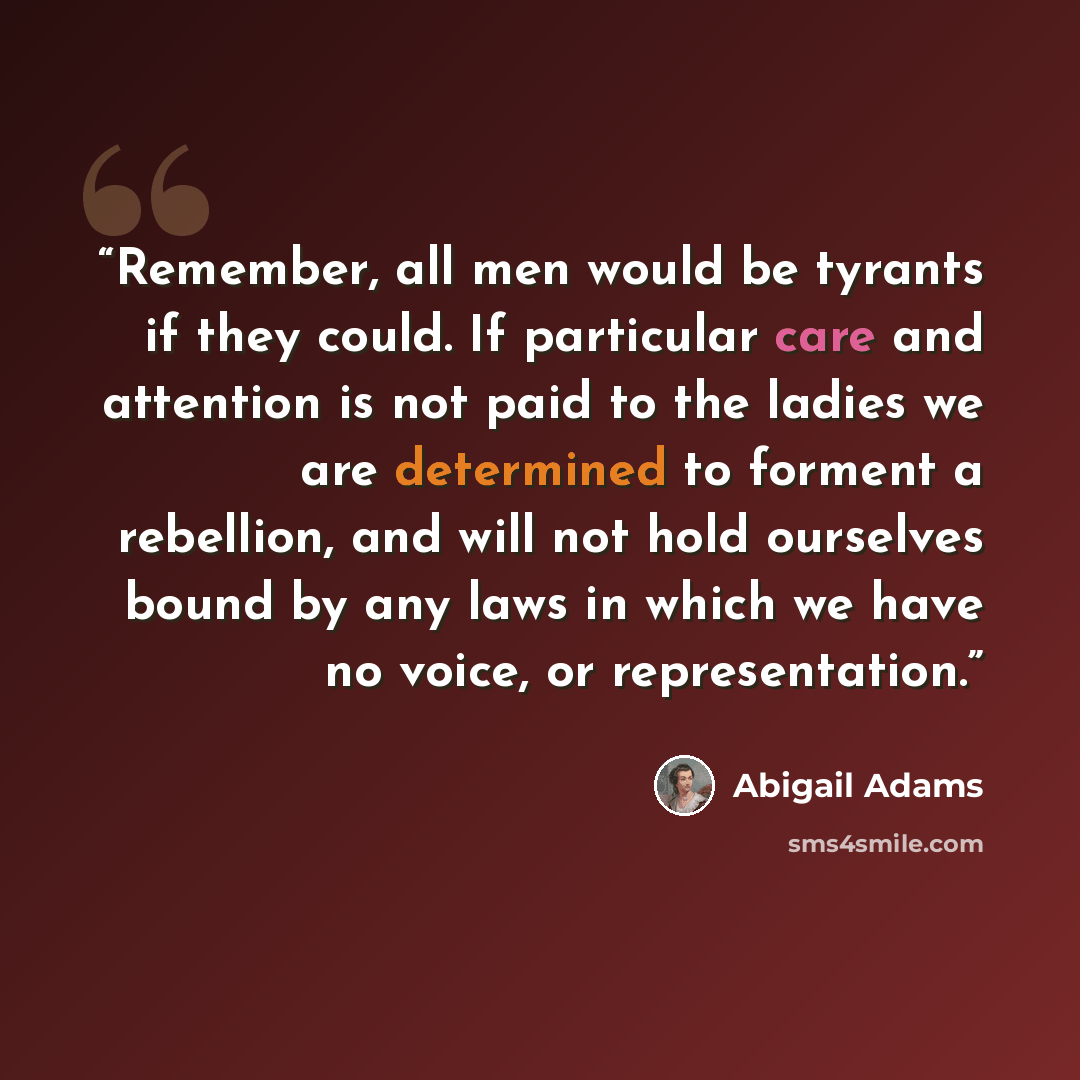 “Remember, all men would be tyrants if they could. If particular care and attention is not paid to the ladies we are determined to forment a rebellion, and will not hold ourselves bound by any laws in which we have no voice, or representation.” quote by Abigail Adams