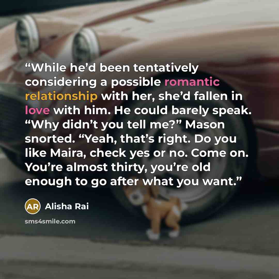 “While he’d been tentatively considering a possible romantic relationship with her, she’d fallen in love with him. He could barely speak. “Why didn’t you tell me?” Mason snorted. “Yeah, that’s right. Do you like Maira, check yes or no. Come on. You’re almost thirty, you’re old enough to go after…” quote by Alisha Rai