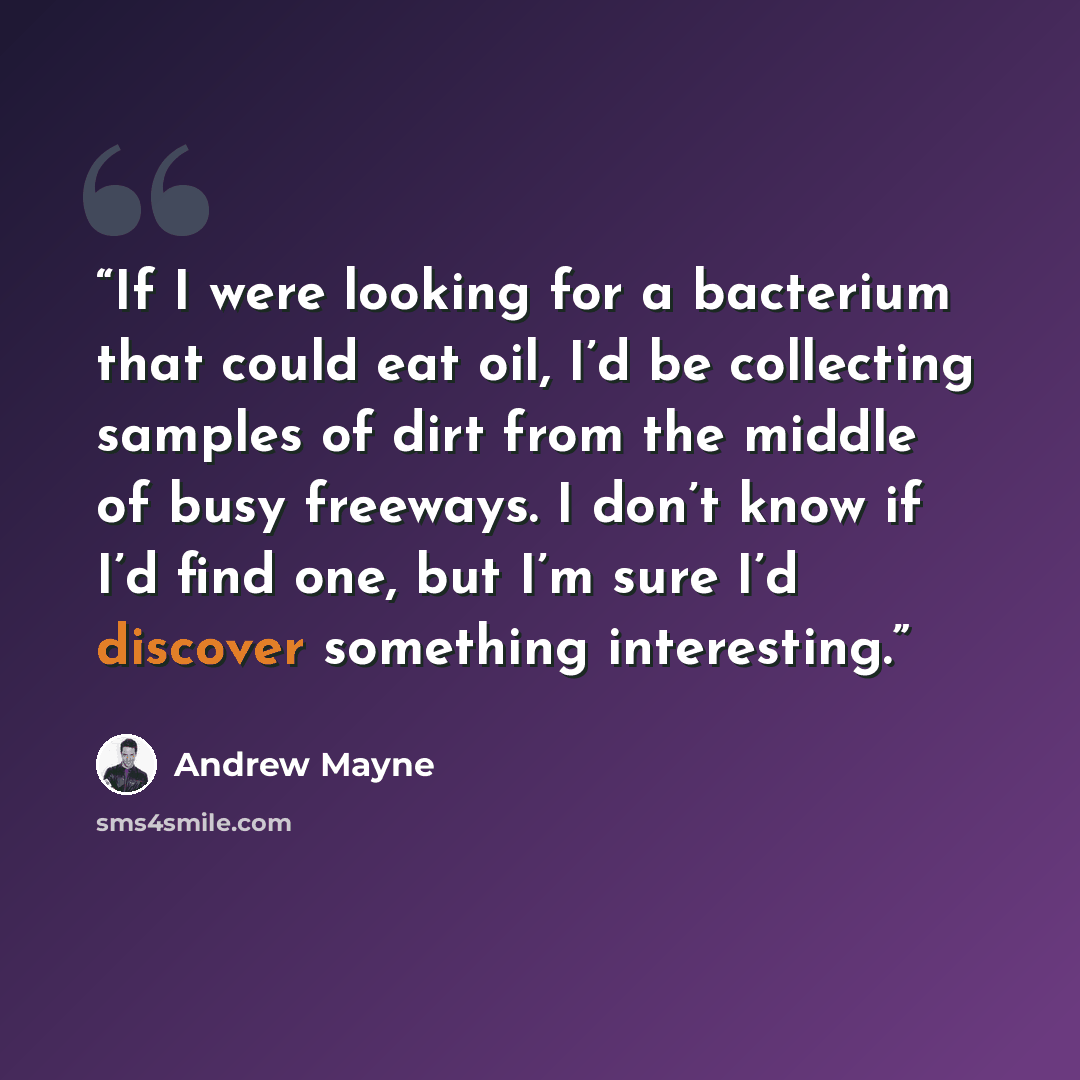 “If I were looking for a bacterium that could eat oil, I’d be collecting samples of dirt from the middle of busy freeways. I don’t know if I’d find one, but I’m sure I’d discover something interesting.” quote by Andrew Mayne