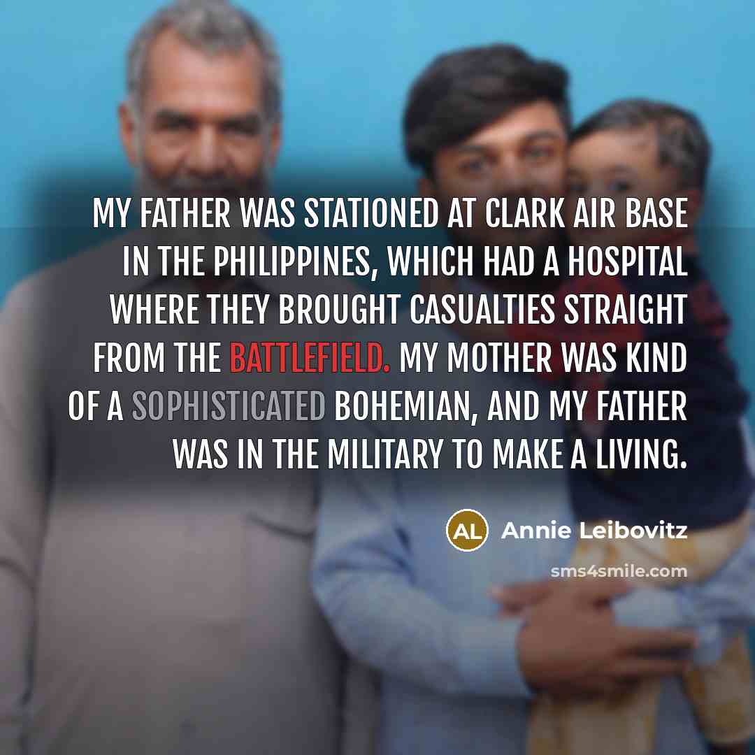 “My father was stationed at Clark Air Base in the Philippines, which had a hospital where they brought casualties straight from the battlefield. My mother was kind of a sophisticated bohemian, and my father was in the military to make a living.” quote by Annie Leibovitz